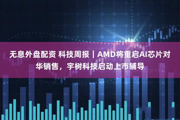 无息外盘配资 科技周报｜AMD将重启AI芯片对华销售，宇树科技启动上市辅导