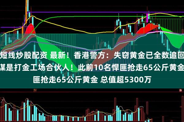 短线炒股配资 最新！香港警方：失窃黄金已全数追回 11人被捕！主谋是打金工场合伙人！此前10名悍匪抢走65公斤黄金 总值超5300万