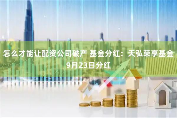 怎么才能让配资公司破产 基金分红：天弘荣享基金9月23日分红