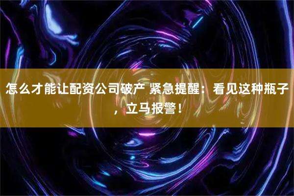怎么才能让配资公司破产 紧急提醒：看见这种瓶子，立马报警！