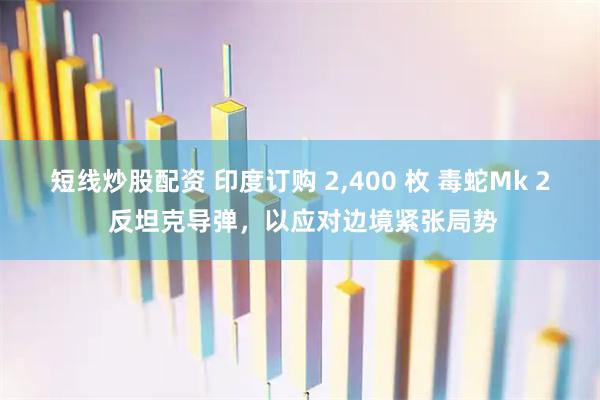 短线炒股配资 印度订购 2,400 枚 毒蛇Mk 2 反坦克导弹，以应对边境紧张局势