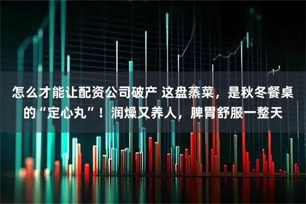 怎么才能让配资公司破产 这盘蒸菜，是秋冬餐桌的“定心丸”！润燥又养人，脾胃舒服一整天