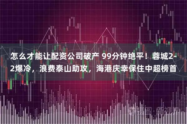 怎么才能让配资公司破产 99分钟绝平！蓉城2-2爆冷，浪费泰山助攻，海港庆幸保住中超榜首