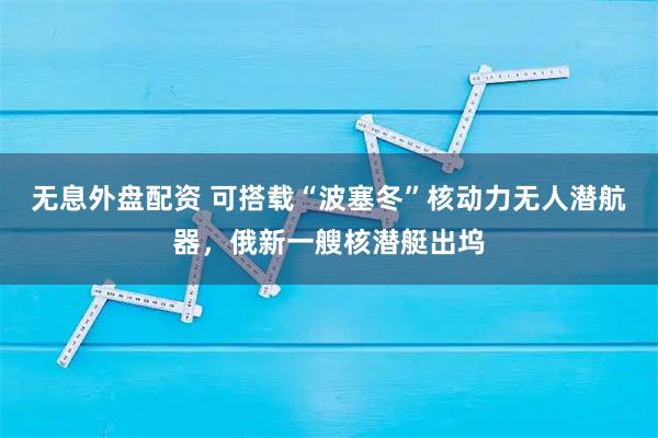 无息外盘配资 可搭载“波塞冬”核动力无人潜航器，俄新一艘核潜艇出坞