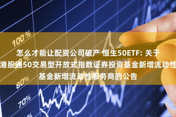 怎么才能让配资公司破产 恒生50ETF: 关于景顺长城恒生港股通50交易型开放式指数证券投资基金新增流动性服务商的公告
