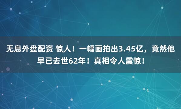 无息外盘配资 惊人！一幅画拍出3.45亿，竟然他早已去世62年！真相令人震惊！