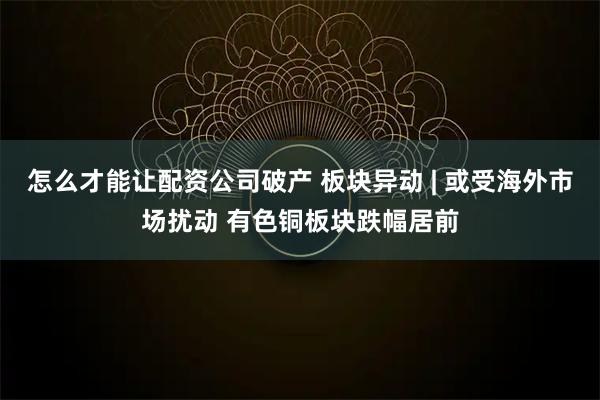 怎么才能让配资公司破产 板块异动 | 或受海外市场扰动 有色铜板块跌幅居前