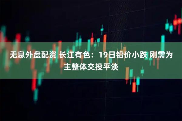无息外盘配资 长江有色：19日铅价小跌 刚需为主整体交投平淡