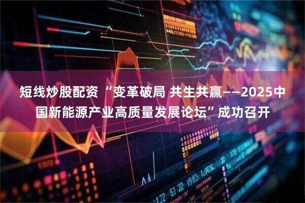 短线炒股配资 “变革破局 共生共赢——2025中国新能源产业高质量发展论坛”成功召开