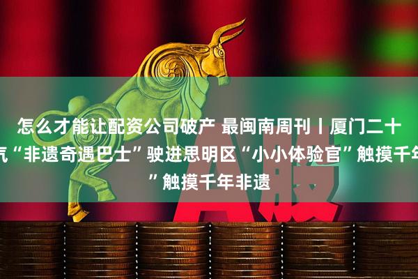 怎么才能让配资公司破产 最闽南周刊丨厦门二十四节气“非遗奇遇巴士”驶进思明区“小小体验官”触摸千年非遗
