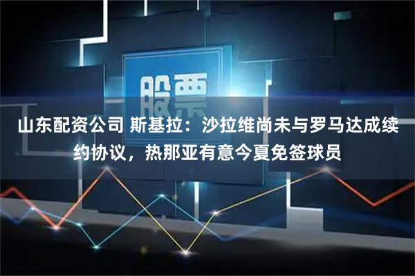 山东配资公司 斯基拉：沙拉维尚未与罗马达成续约协议，热那亚有意今夏免签球员