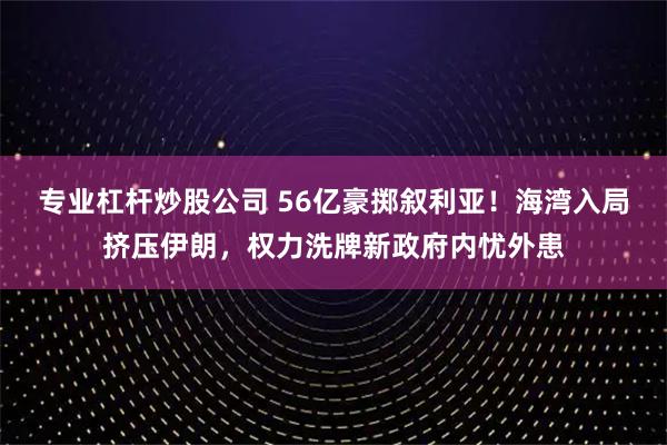 专业杠杆炒股公司 56亿豪掷叙利亚！海湾入局挤压伊朗，权力洗牌新政府内忧外患