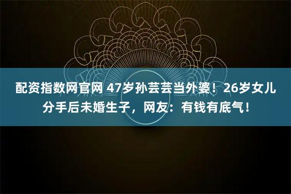 配资指数网官网 47岁孙芸芸当外婆！26岁女儿分手后未婚生子，网友：有钱有底气！