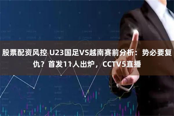 股票配资风控 U23国足VS越南赛前分析：势必要复仇？首发11人出炉，CCTV5直播
