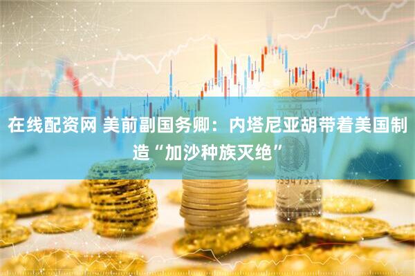 在线配资网 美前副国务卿：内塔尼亚胡带着美国制造“加沙种族灭绝”