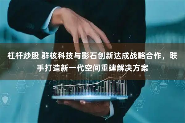 杠杆炒股 群核科技与影石创新达成战略合作，联手打造新一代空间重建解决方案