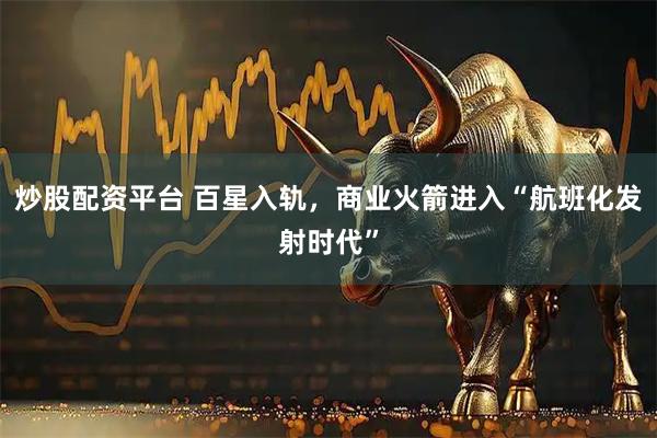 炒股配资平台 百星入轨，商业火箭进入“航班化发射时代”