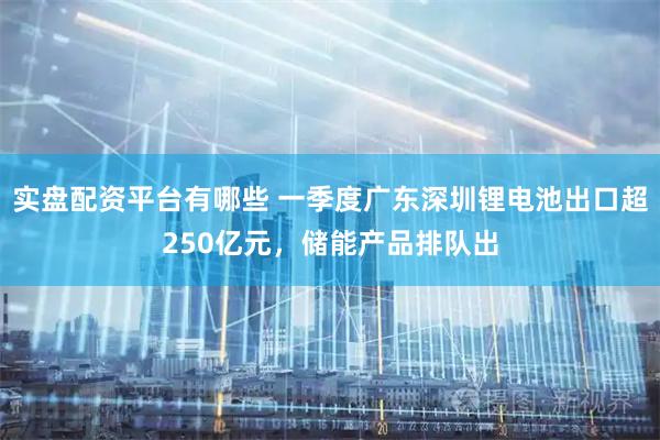 实盘配资平台有哪些 一季度广东深圳锂电池出口超250亿元，储能产品排队出