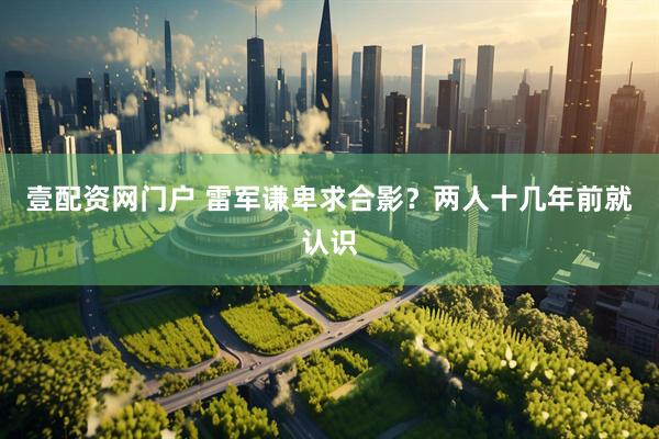 壹配资网门户 雷军谦卑求合影？两人十几年前就认识