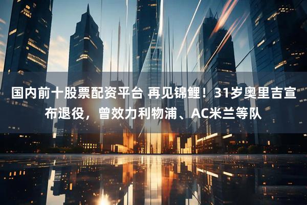 国内前十股票配资平台 再见锦鲤！31岁奥里吉宣布退役，曾效力利物浦、AC米兰等队